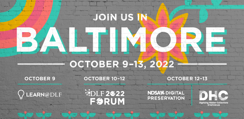 Join us in Baltimore October 9-13, 2022; October 9: Learn@DLF; October 10-12: DLF Forum; October 12-13: NDSA's Digital Preservation & Digitizing Hidden Collections Symposium